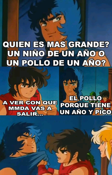 Meme de los caballeros del zodiaco:
1. Ikki pregunta: ¿quien es más grande? un niño de un año o un pollo de un año.
2. Seiya le ve con cara de: a ver con que mamada vas a salir...
3. Ikki responder: El pollo porque tiene un año y pico
4. Seiya a punto de madreaserlo, Ikki no se arrepiente de nada