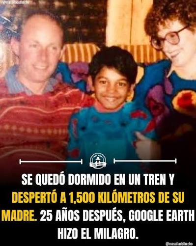 Una imagen con texto superpuesto en la parte inferior que narra de forma resumida la historia real que inspiró la película Lion.

Fotografía: En la parte superior se observa una foto familiar antigua a color. En el centro aparece un niño sonriente con un suéter azul brillante. A su izquierda (lado derecho de la imagen) se encuentra una mujer sonriente con gafas de montura grande y cabello castaño, y a su derecha (lado izquierdo de la imagen) se ve a un hombre también sonriente con un suéter rojo con patrones geométricos, correspondiendo a sus padres adoptivos.

Texto: En letras mayúsculas blancas y amarillas sobre un fondo oscuro, se lee la siguiente inscripción: "Se quedó dormido en un tren y despertó a 1,500 kilómetros de su madre. 25 años después, Google Earth hizo el milagro."